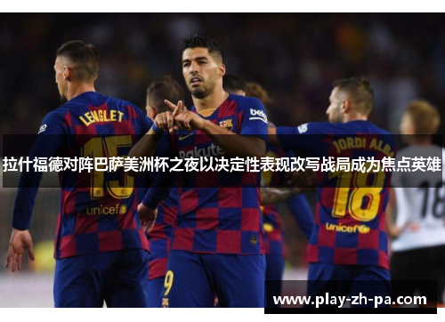 拉什福德对阵巴萨美洲杯之夜以决定性表现改写战局成为焦点英雄