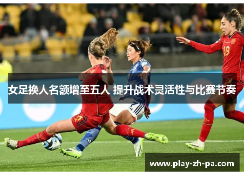 女足换人名额增至五人 提升战术灵活性与比赛节奏
