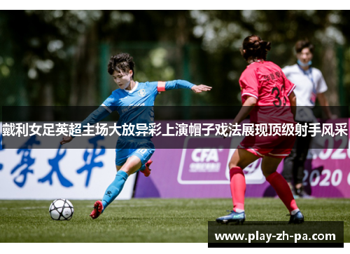 戴利女足英超主场大放异彩上演帽子戏法展现顶级射手风采